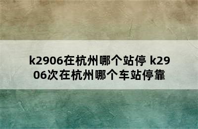 k2906在杭州哪个站停 k2906次在杭州哪个车站停靠